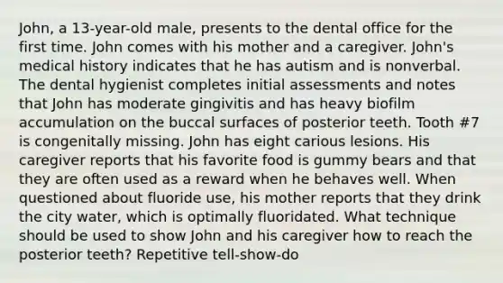 John, a 13-year-old male, presents to the dental office for the first time. John comes with his mother and a caregiver. John's medical history indicates that he has autism and is nonverbal. The dental hygienist completes initial assessments and notes that John has moderate gingivitis and has heavy biofilm accumulation on the buccal surfaces of posterior teeth. Tooth #7 is congenitally missing. John has eight carious lesions. His caregiver reports that his favorite food is gummy bears and that they are often used as a reward when he behaves well. When questioned about fluoride use, his mother reports that they drink the city water, which is optimally fluoridated. What technique should be used to show John and his caregiver how to reach the posterior teeth? Repetitive tell-show-do