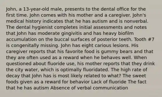 John, a 13-year-old male, presents to the dental office for the first time. John comes with his mother and a caregiver. John's medical history indicates that he has autism and is nonverbal. The dental hygienist completes initial assessments and notes that John has moderate gingivitis and has heavy biofilm accumulation on the buccal surfaces of posterior teeth. Tooth #7 is congenitally missing. John has eight carious lesions. His caregiver reports that his favorite food is gummy bears and that they are often used as a reward when he behaves well. When questioned about fluoride use, his mother reports that they drink the city water, which is optimally fluoridated. The high rate of decay that John has is most likely related to what? The sweet foods given as a reward for behavior Lack of fluoride The fact that he has autism Absence of verbal communication