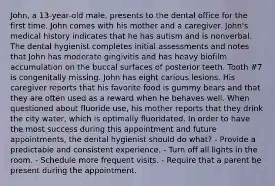 John, a 13-year-old male, presents to the dental office for the first time. John comes with his mother and a caregiver. John's medical history indicates that he has autism and is nonverbal. The dental hygienist completes initial assessments and notes that John has moderate gingivitis and has heavy biofilm accumulation on the buccal surfaces of posterior teeth. Tooth #7 is congenitally missing. John has eight carious lesions. His caregiver reports that his favorite food is gummy bears and that they are often used as a reward when he behaves well. When questioned about fluoride use, his mother reports that they drink the city water, which is optimally fluoridated. In order to have the most success during this appointment and future appointments, the dental hygienist should do what? - Provide a predictable and consistent experience. - Turn off all lights in the room. - Schedule more frequent visits. - Require that a parent be present during the appointment.