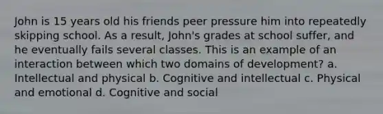 John is 15 years old his friends peer pressure him into repeatedly skipping school. As a result, John's grades at school suffer, and he eventually fails several classes. This is an example of an interaction between which two domains of development? a. Intellectual and physical b. Cognitive and intellectual c. Physical and emotional d. Cognitive and social