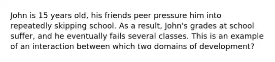 John is 15 years old, his friends peer pressure him into repeatedly skipping school. As a result, John's grades at school suffer, and he eventually fails several classes. This is an example of an interaction between which two domains of development?