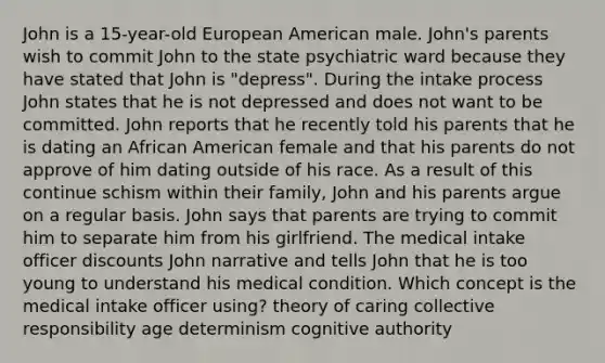 John is a 15-year-old European American male. John's parents wish to commit John to the state psychiatric ward because they have stated that John is "depress". During the intake process John states that he is not depressed and does not want to be committed. John reports that he recently told his parents that he is dating an African American female and that his parents do not approve of him dating outside of his race. As a result of this continue schism within their family, John and his parents argue on a regular basis. John says that parents are trying to commit him to separate him from his girlfriend. The medical intake officer discounts John narrative and tells John that he is too young to understand his medical condition. Which concept is the medical intake officer using? theory of caring collective responsibility age determinism cognitive authority