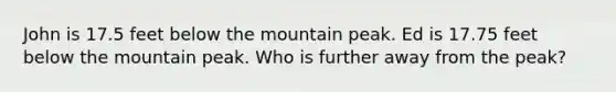 John is 17.5 feet below the mountain peak. Ed is 17.75 feet below the mountain peak. Who is further away from the peak?