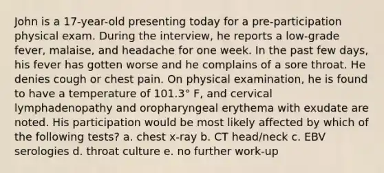 John is a 17-year-old presenting today for a pre-participation physical exam. During the interview, he reports a low-grade fever, malaise, and headache for one week. In the past few days, his fever has gotten worse and he complains of a sore throat. He denies cough or chest pain. On physical examination, he is found to have a temperature of 101.3° F, and cervical lymphadenopathy and oropharyngeal erythema with exudate are noted. His participation would be most likely affected by which of the following tests? a. chest x-ray b. CT head/neck c. EBV serologies d. throat culture e. no further work-up