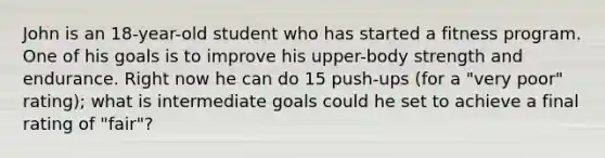 John is an 18-year-old student who has started a fitness program. One of his goals is to improve his upper-body strength and endurance. Right now he can do 15 push-ups (for a "very poor" rating); what is intermediate goals could he set to achieve a final rating of "fair"?