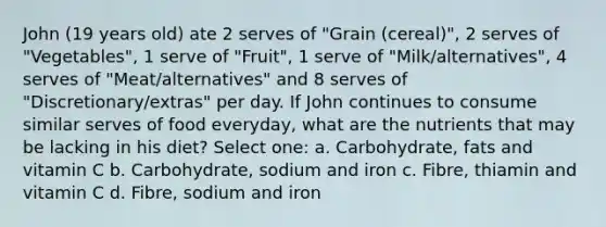 John (19 years old) ate 2 serves of "Grain (cereal)", 2 serves of "Vegetables", 1 serve of "Fruit", 1 serve of "Milk/alternatives", 4 serves of "Meat/alternatives" and 8 serves of "Discretionary/extras" per day. If John continues to consume similar serves of food everyday, what are the nutrients that may be lacking in his diet? Select one: a. Carbohydrate, fats and vitamin C b. Carbohydrate, sodium and iron c. Fibre, thiamin and vitamin C d. Fibre, sodium and iron