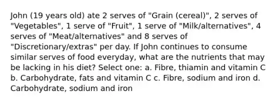 John (19 years old) ate 2 serves of "Grain (cereal)", 2 serves of "Vegetables", 1 serve of "Fruit", 1 serve of "Milk/alternatives", 4 serves of "Meat/alternatives" and 8 serves of "Discretionary/extras" per day. If John continues to consume similar serves of food everyday, what are the nutrients that may be lacking in his diet? Select one: a. Fibre, thiamin and vitamin C b. Carbohydrate, fats and vitamin C c. Fibre, sodium and iron d. Carbohydrate, sodium and iron