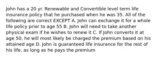 John has a 20 yr. Renewable and Convertible level term life insurance policy that he purchased when he was 35. All of the following are correct EXCEPT A. John can exchange it for a whole life policy prior to age 55 B. John will need to take another physical exam if he wishes to renew it C. If John converts it at age 50, he will most likely be charged the premium based on his attained age D. John is guaranteed life insurance for the rest of his life, as long as he pays the premium