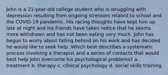 John is a 21-year-old college student who is struggling with depression resulting from ongoing stressors related to school and the COVID-19 pandemic. His racing thoughts have kept him up late at night and his friends have taken notice that he seems more withdrawn and has not been eating very much. John has begun to worry about falling behind on his work and has decided he would like to seek help. Which best describes a systematic process involving a therapist and a series of contacts that would best help John overcome his psychological problems? a. treatment b. therapy c. clinical psychology d. social skills training