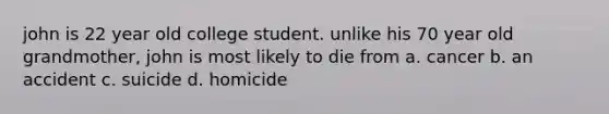 john is 22 year old college student. unlike his 70 year old grandmother, john is most likely to die from a. cancer b. an accident c. suicide d. homicide