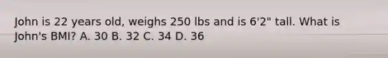 John is 22 years old, weighs 250 lbs and is 6'2" tall. What is John's BMI? A. 30 B. 32 C. 34 D. 36