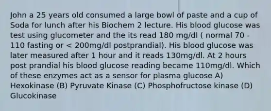 John a 25 years old consumed a large bowl of paste and a cup of Soda for lunch after his Biochem 2 lecture. His blood glucose was test using glucometer and the its read 180 mg/dl ( normal 70 - 110 fasting or < 200mg/dl postprandial). His blood glucose was later measured after 1 hour and it reads 130mg/dl. At 2 hours post prandial his blood glucose reading became 110mg/dl. Which of these enzymes act as a sensor for plasma glucose A) Hexokinase (B) Pyruvate Kinase (C) Phosphofructose kinase (D) Glucokinase