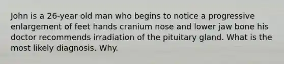 John is a 26-year old man who begins to notice a progressive enlargement of feet hands cranium nose and lower jaw bone his doctor recommends irradiation of the pituitary gland. What is the most likely diagnosis. Why.