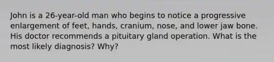 John is a 26-year-old man who begins to notice a progressive enlargement of feet, hands, cranium, nose, and lower jaw bone. His doctor recommends a pituitary gland operation. What is the most likely diagnosis? Why?