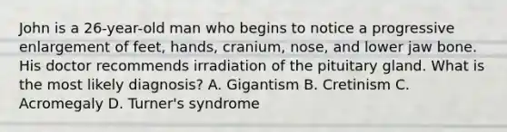 John is a 26-year-old man who begins to notice a progressive enlargement of feet, hands, cranium, nose, and lower jaw bone. His doctor recommends irradiation of the pituitary gland. What is the most likely diagnosis? A. Gigantism B. Cretinism C. Acromegaly D. Turner's syndrome