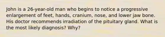 John is a 26-year-old man who begins to notice a progressive enlargement of feet, hands, cranium, nose, and lower jaw bone. His doctor recommends irradiation of the pituitary gland. What is the most likely diagnosis? Why?