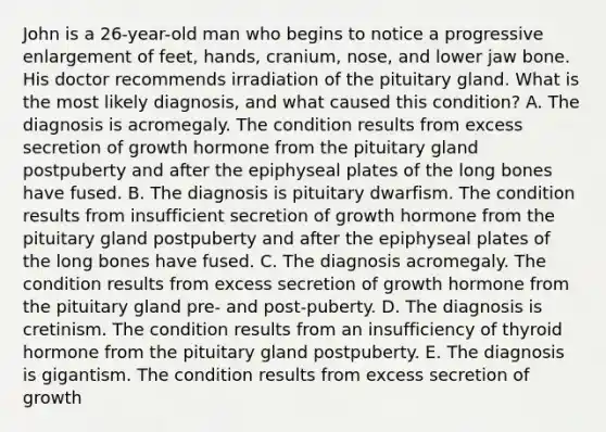 John is a 26-year-old man who begins to notice a progressive enlargement of feet, hands, cranium, nose, and lower jaw bone. His doctor recommends irradiation of the pituitary gland. What is the most likely diagnosis, and what caused this condition? A. The diagnosis is acromegaly. The condition results from excess secretion of growth hormone from the pituitary gland postpuberty and after the epiphyseal plates of the long bones have fused. B. The diagnosis is pituitary dwarfism. The condition results from insufficient secretion of growth hormone from the pituitary gland postpuberty and after the epiphyseal plates of the long bones have fused. C. The diagnosis acromegaly. The condition results from excess secretion of growth hormone from the pituitary gland pre- and post-puberty. D. The diagnosis is cretinism. The condition results from an insufficiency of thyroid hormone from the pituitary gland postpuberty. E. The diagnosis is gigantism. The condition results from excess secretion of growth