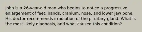 John is a 26-year-old man who begins to notice a progressive enlargement of feet, hands, cranium, nose, and lower jaw bone. His doctor recommends irradiation of the pituitary gland. What is the most likely diagnosis, and what caused this condition?