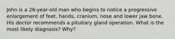 John is a 26-year-old man who begins to notice a progressive enlargement of feet, hands, cranium, nose and lower jaw bone. His doctor recommends a pituitary gland operation. What is the most likely diagnosis? Why?