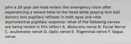 john a 28 year old male enters the emergency room after experiencing a severe blow to the head while playing foot ball. doctors test pupillary reflexes in both eyes and note asymmetrical pupillary response. what of the following nerves are being tested in this reflex? A. Abducens nerve B. Facial Nerve C. oculomotor nerve D. Optic nerve E. Trigeminal nerve F. Vagus nerve