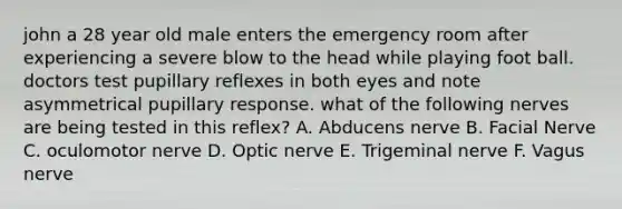 john a 28 year old male enters the emergency room after experiencing a severe blow to the head while playing foot ball. doctors test pupillary reflexes in both eyes and note asymmetrical pupillary response. what of the following nerves are being tested in this reflex? A. Abducens nerve B. Facial Nerve C. oculomotor nerve D. Optic nerve E. Trigeminal nerve F. Vagus nerve