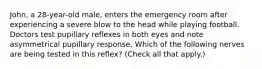 John, a 28-year-old male, enters the emergency room after experiencing a severe blow to the head while playing football. Doctors test pupillary reflexes in both eyes and note asymmetrical pupillary response. Which of the following nerves are being tested in this reflex? (Check all that apply.)