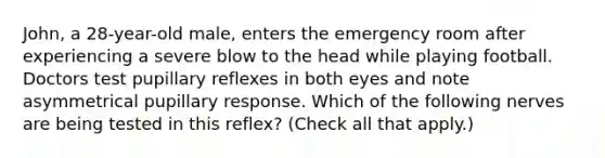 John, a 28-year-old male, enters the emergency room after experiencing a severe blow to the head while playing football. Doctors test pupillary reflexes in both eyes and note asymmetrical pupillary response. Which of the following nerves are being tested in this reflex? (Check all that apply.)