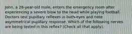 John, a 28-year-old male, enters the emergency room after experiencing a severe blow to the head while playing football. Doctors test pupillary reflexes in both eyes and note asymmetrical pupillary response. Which of the following nerves are being tested in this reflex? (Check all that apply).