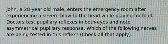 John, a 28-year-old male, enters the emergency room after experiencing a severe blow to the head while playing football. Doctors test pupillary reflexes in both eyes and note asymmetrical pupillary response. Which of the following nerves are being tested in this reflex? (Check all that apply).