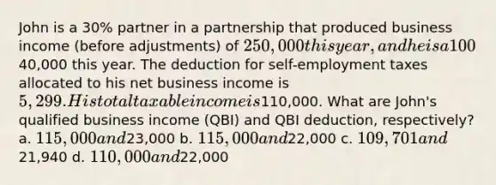 John is a 30% partner in a partnership that produced business income (before adjustments) of 250,000 this year, and he is a 100% owner in an S corporation that produced net business income of40,000 this year. The deduction for self-employment taxes allocated to his net business income is 5,299. His total taxable income is110,000. What are John's qualified business income (QBI) and QBI deduction, respectively? a. 115,000 and23,000 b. 115,000 and22,000 c. 109,701 and21,940 d. 110,000 and22,000