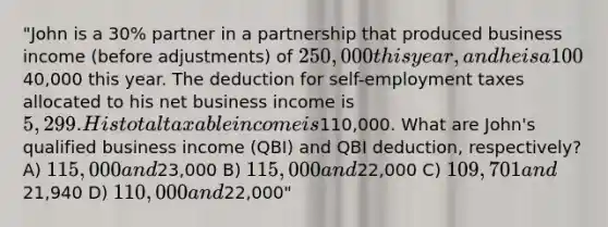 "John is a 30% partner in a partnership that produced business income (before adjustments) of 250,000 this year, and he is a 100% owner in an S corporation that produced net business income of40,000 this year. The deduction for self-employment taxes allocated to his net business income is 5,299. His total taxable income is110,000. What are John's qualified business income (QBI) and QBI deduction, respectively? A) 115,000 and23,000 B) 115,000 and22,000 C) 109,701 and21,940 D) 110,000 and22,000"