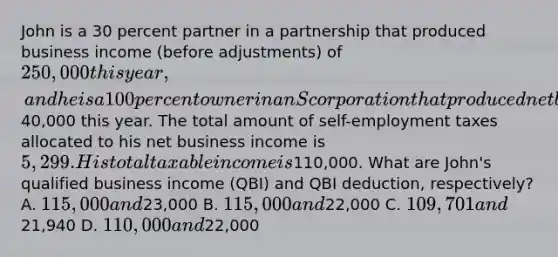 John is a 30 percent partner in a partnership that produced business income (before adjustments) of 250,000 this year, and he is a 100 percent owner in an S corporation that produced net business income of40,000 this year. The total amount of self-employment taxes allocated to his net business income is 5,299. His total taxable income is110,000. What are John's qualified business income (QBI) and QBI deduction, respectively? A. 115,000 and23,000 B. 115,000 and22,000 C. 109,701 and21,940 D. 110,000 and22,000