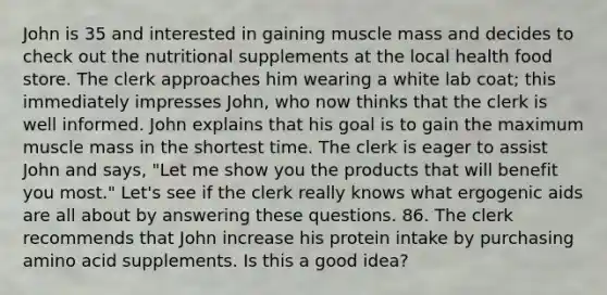 John is 35 and interested in gaining muscle mass and decides to check out the nutritional supplements at the local health food store. The clerk approaches him wearing a white lab coat; this immediately impresses John, who now thinks that the clerk is well informed. John explains that his goal is to gain the maximum muscle mass in the shortest time. The clerk is eager to assist John and says, "Let me show you the products that will benefit you most." Let's see if the clerk really knows what ergogenic aids are all about by answering these questions. 86. The clerk recommends that John increase his protein intake by purchasing amino acid supplements. Is this a good idea?