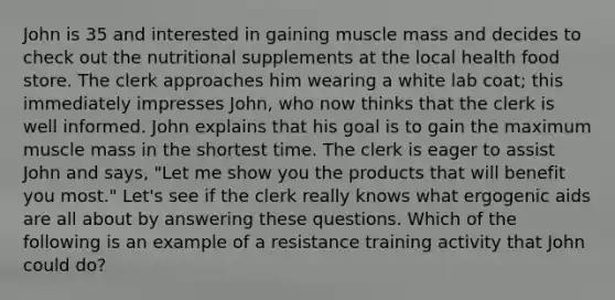 John is 35 and interested in gaining muscle mass and decides to check out the nutritional supplements at the local health food store. The clerk approaches him wearing a white lab coat; this immediately impresses John, who now thinks that the clerk is well informed. John explains that his goal is to gain the maximum muscle mass in the shortest time. The clerk is eager to assist John and says, "Let me show you the products that will benefit you most." Let's see if the clerk really knows what ergogenic aids are all about by answering these questions. Which of the following is an example of a resistance training activity that John could do?