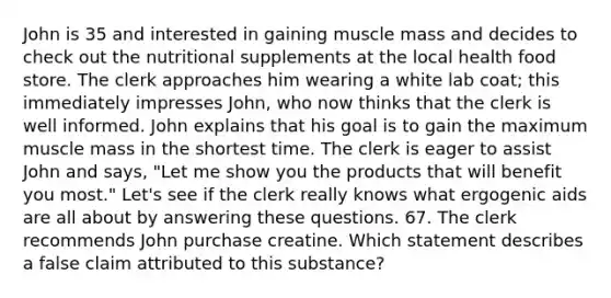 John is 35 and interested in gaining muscle mass and decides to check out the nutritional supplements at the local health food store. The clerk approaches him wearing a white lab coat; this immediately impresses John, who now thinks that the clerk is well informed. John explains that his goal is to gain the maximum muscle mass in the shortest time. The clerk is eager to assist John and says, "Let me show you the products that will benefit you most." Let's see if the clerk really knows what ergogenic aids are all about by answering these questions. 67. The clerk recommends John purchase creatine. Which statement describes a false claim attributed to this substance?