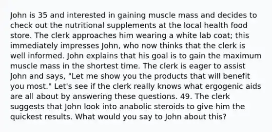 John is 35 and interested in gaining muscle mass and decides to check out the nutritional supplements at the local health food store. The clerk approaches him wearing a white lab coat; this immediately impresses John, who now thinks that the clerk is well informed. John explains that his goal is to gain the maximum muscle mass in the shortest time. The clerk is eager to assist John and says, "Let me show you the products that will benefit you most." Let's see if the clerk really knows what ergogenic aids are all about by answering these questions. 49. The clerk suggests that John look into anabolic steroids to give him the quickest results. What would you say to John about this?