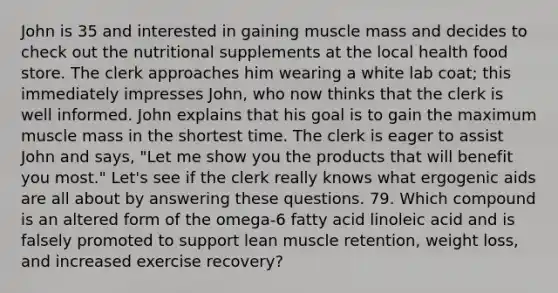 John is 35 and interested in gaining muscle mass and decides to check out the nutritional supplements at the local health food store. The clerk approaches him wearing a white lab coat; this immediately impresses John, who now thinks that the clerk is well informed. John explains that his goal is to gain the maximum muscle mass in the shortest time. The clerk is eager to assist John and says, "Let me show you the products that will benefit you most." Let's see if the clerk really knows what ergogenic aids are all about by answering these questions. 79. Which compound is an altered form of the omega-6 fatty acid linoleic acid and is falsely promoted to support lean muscle retention, weight loss, and increased exercise recovery?