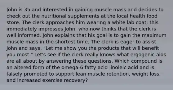 John is 35 and interested in gaining muscle mass and decides to check out the nutritional supplements at the local health food store. The clerk approaches him wearing a white lab coat; this immediately impresses John, who now thinks that the clerk is well informed. John explains that his goal is to gain the maximum muscle mass in the shortest time. The clerk is eager to assist John and says, "Let me show you the products that will benefit you most." Let's see if the clerk really knows what ergogenic aids are all about by answering these questions. Which compound is an altered form of the omega-6 fatty acid linoleic acid and is falsely promoted to support lean muscle retention, weight loss, and increased exercise recovery?