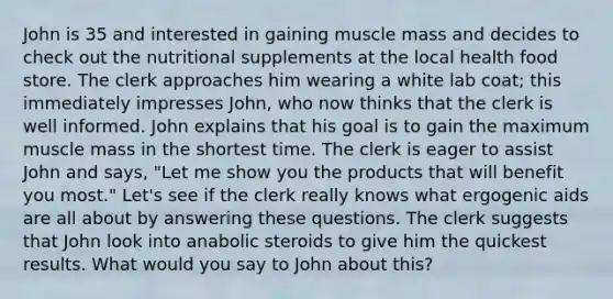 John is 35 and interested in gaining muscle mass and decides to check out the nutritional supplements at the local health food store. The clerk approaches him wearing a white lab coat; this immediately impresses John, who now thinks that the clerk is well informed. John explains that his goal is to gain the maximum muscle mass in the shortest time. The clerk is eager to assist John and says, "Let me show you the products that will benefit you most." Let's see if the clerk really knows what ergogenic aids are all about by answering these questions. The clerk suggests that John look into anabolic steroids to give him the quickest results. What would you say to John about this?