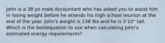 John is a 38 yo male Accountant who has asked you to assist him in losing weight before he attends his high school reunion at the end of the year. John's weight is 236 lbs and he is 5'10" tall. Which is the bestequation to use when calculating John's estimated energy requirements?