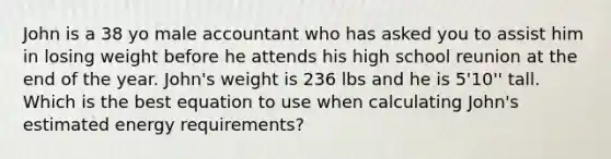 John is a 38 yo male accountant who has asked you to assist him in losing weight before he attends his high school reunion at the end of the year. John's weight is 236 lbs and he is 5'10'' tall. Which is the best equation to use when calculating John's estimated energy requirements?