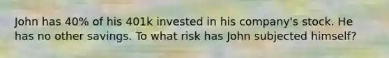 John has 40% of his 401k invested in his company's stock. He has no other savings. To what risk has John subjected himself?