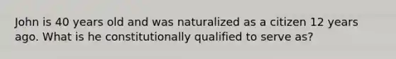 John is 40 years old and was naturalized as a citizen 12 years ago. What is he constitutionally qualified to serve as?