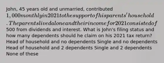 John, 45 years old and unmarried, contributed 1,000 monthly in 2021 to the support of his parents' household. The parents lived alone and their income for 2021 consisted of500 from dividends and interest. What is John's filing status and how many dependents should he claim on his 2021 tax return? Head of household and no dependents Single and no dependents Head of household and 2 dependents Single and 2 dependents None of these