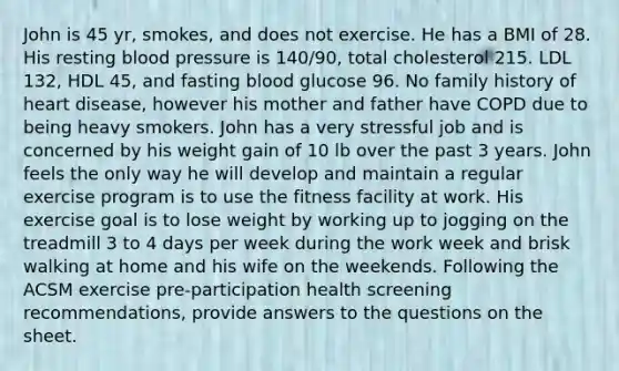 John is 45 yr, smokes, and does not exercise. He has a BMI of 28. His resting blood pressure is 140/90, total cholesterol 215. LDL 132, HDL 45, and fasting blood glucose 96. No family history of heart disease, however his mother and father have COPD due to being heavy smokers. John has a very stressful job and is concerned by his weight gain of 10 lb over the past 3 years. John feels the only way he will develop and maintain a regular exercise program is to use the fitness facility at work. His exercise goal is to lose weight by working up to jogging on the treadmill 3 to 4 days per week during the work week and brisk walking at home and his wife on the weekends. Following the ACSM exercise pre-participation health screening recommendations, provide answers to the questions on the sheet.