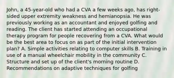 John, a 45-year-old who had a CVA a few weeks ago, has right-sided upper extremity weakness and hemianopsia. He was previously working as an accountant and enjoyed golfing and reading. The client has started attending an occupational therapy program for people recovering from a CVA. What would be the best area to focus on as part of the initial intervention plan? A. Simple activities relating to computer skills B. Training in use of a manual wheelchair mobility in the community C. Structure and set up of the client's morning routine D. Recommendations on adaptive techniques for golfing