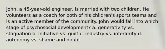 John, a 45-year-old engineer, is married with two children. He volunteers as a coach for both of his children's sports teams and is an active member of the community. John would fall into which stage of psychosocial development? a. generativity vs. stagnation b. initiative vs. guilt c. industry vs. inferiority d. autonomy vs. shame and doubt