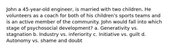 John a 45-year-old engineer, is married with two children. He volunteers as a coach for both of his children's sports teams and is an active member of the community. John would fall into which stage of psychosocial development? a. Generativity vs. stagnation b. Industry vs. inferiority c. Initiative vs. guilt d. Autonomy vs. shame and doubt