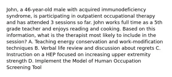 John, a 46-year-old male with acquired immunodeficiency syndrome, is participating in outpatient occupational therapy and has attended 3 sessions so far. John works full time as a 5th grade teacher and enjoys reading and cooking. Based on this information, what is the therapist most likely to include in the session? A. Teaching energy conservation and work-modification techniques B. Verbal life review and discussion about regrets C. Instruction on a HEP focused on increasing upper extremity strength D. Implement the Model of Human Occupation Screening Tool