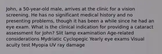 John, a 50-year-old male, arrives at the clinic for a vision screening. He has no significant medical history and no presenting problems, though it has been a while since he had an eye exam. What is the clinical indication for providing a cataract assessment for John? Slit lamp examination Age-related considerations Mydriatic Cyclopegic Yearly eye exams Visual acuity test Myopia UV ray damage